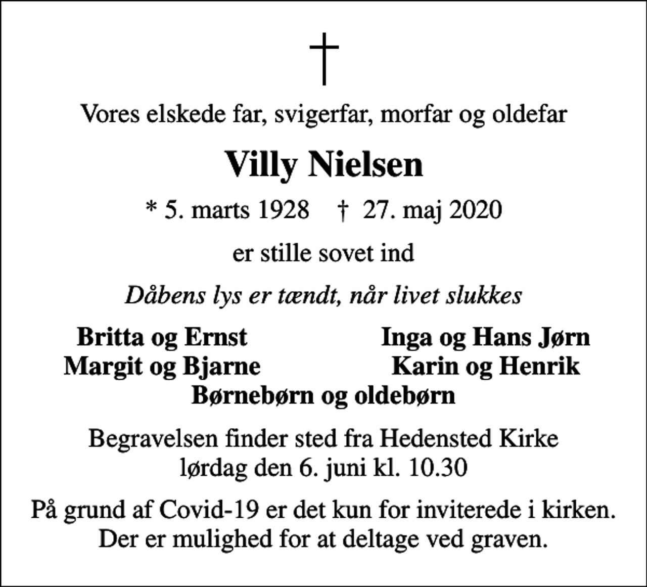 <p>Vores elskede far, svigerfar, morfar og oldefar<br />Villy Nielsen<br />* 5. marts 1928 ✝ 27. maj 2020<br />er stille sovet ind<br />Dåbens lys er tændt, når livet slukkes<br />Britta og Ernst<br />Inga og Hans Jørn<br />Margit og Bjarne<br />Karin og Henrik<br />Begravelsen finder sted fra Hedensted Kirke lørdag den 6. juni kl. 10.30<br />På grund af Covid-19 er det kun for inviterede i kirken. Der er mulighed for at deltage ved graven.</p>