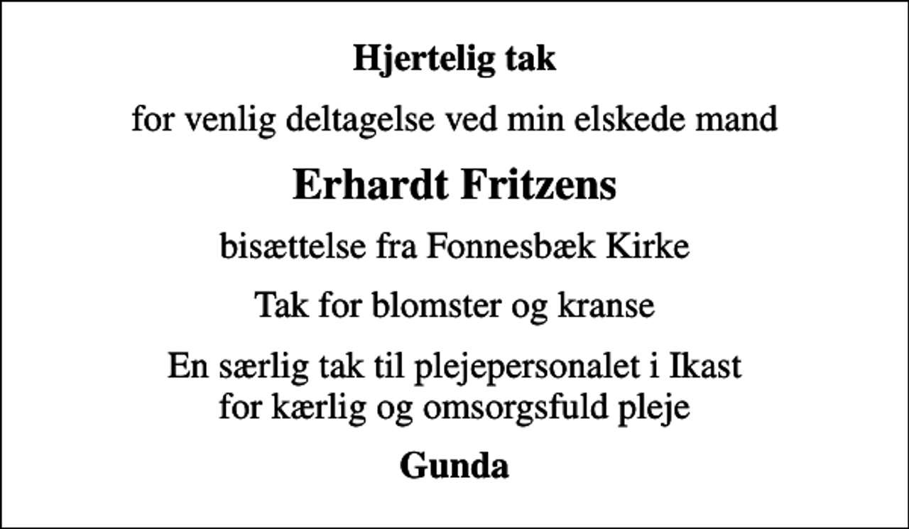 <p>Hjertelig tak<br />for venlig deltagelse ved min elskede mand<br />Erhardt Fritzens<br />bisættelse fra Fonnesbæk Kirke<br />Tak for blomster og kranse<br />En særlig tak til plejepersonalet i Ikast for kærlig og omsorgsfuld pleje<br />Gunda</p>