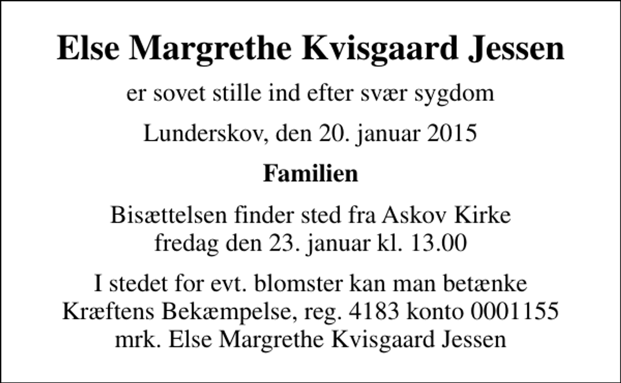 <p>Else Margrethe Kvisgaard Jessen<br />er sovet stille ind efter svær sygdom<br />Lunderskov, den 20. januar 2015<br />Familien<br />Bisættelsen finder sted fra Askov Kirke fredag den 23. januar kl. 13.00<br />I stedet for evt. blomster kan man betænke<br />Kræftens Bekæmpelse reg.4183konto0001155mrk. Else Margrethe Kvisgaard<br />Jessen</p>