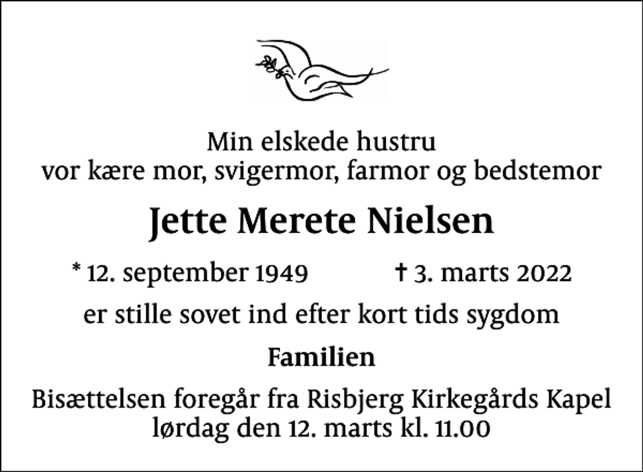 <p>Min elskede hustru vor kære mor, svigermor, farmor og bedstemor<br />Jette Merete Nielsen<br />* 12. september 1949 ✝ 3. marts 2022<br />er stille sovet ind efter kort tids sygdom<br />Familien<br />Bisættelsen foregår fra Risbjerg Kirkegårds Kapel lørdag den 12. marts kl. 11.00</p>