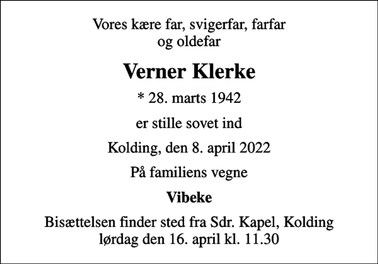 <p>Vores kære far, svigerfar, farfar og oldefar<br />Verner Klerke<br />* 28. marts 1942<br />er stille sovet ind<br />Kolding, den 8. april 2022<br />På familiens vegne<br />Vibeke<br />Bisættelsen finder sted fra Sdr. Kapel, Kolding lørdag den 16. april kl. 11.30</p>