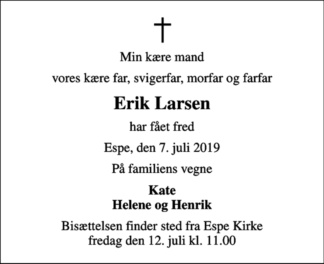 <p>Min kære mand<br />vores kære far, svigerfar, morfar og farfar<br />Erik Larsen<br />har fået fred<br />Espe, den 7. juli 2019<br />På familiens vegne<br />Kate Helene og Henrik<br />Bisættelsen finder sted fra Espe Kirke fredag den 12. juli kl. 11.00</p>