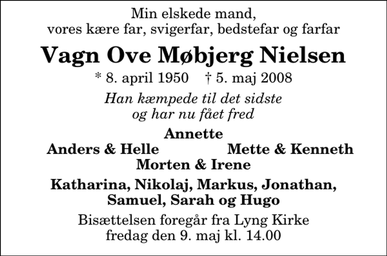 <p>Min elskede mand vores kære far, svigerfar, bedstefar og farfar<br />Vagn Ove Møbjerg Nielsen<br />* 8. april 1950 ✝ 5. maj 2008<br />Han kæmpede til det sidste og har nu fået fred<br />Annette<br />Anders &amp; Helle<br />Mette &amp; Kenneth<br />Katharina, Nikolaj, Markus, Jonathan, Samuel, Sarah og Hugo<br />Bisættelsen foregår fra Lyng Kirke fredag den 9. maj kl. 14.00</p>