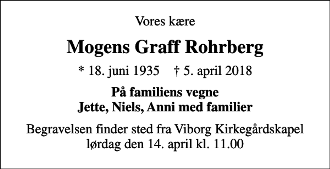 <p>Vores kære<br />Mogens Graff Rohrberg<br />* 18. juni 1935 ✝ 5. april 2018<br />På familiens vegne Jette, Niels, Anni med familier<br />Begravelsen finder sted fra Viborg Kirkegårdskapel lørdag den 14. april kl. 11.00</p>