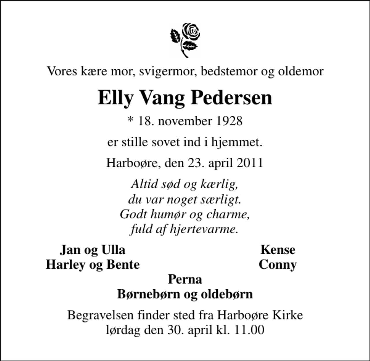 <p>Vores kære mor, svigermor, bedstemor og oldemor<br />Elly Vang Pedersen<br />* 18. november 1928<br />er stille sovet ind i hjemmet.<br />Harboøre, den 23. april 2011<br />Altid sød og kærlig, du var noget særligt. Godt humør og charme, fuld af hjertevarme.<br />Jan og Ulla<br />Kense<br />Harley og Bente<br />Conny<br />Begravelsen finder sted fra Harboøre Kirke lørdag den 30. april kl. 11.00</p>