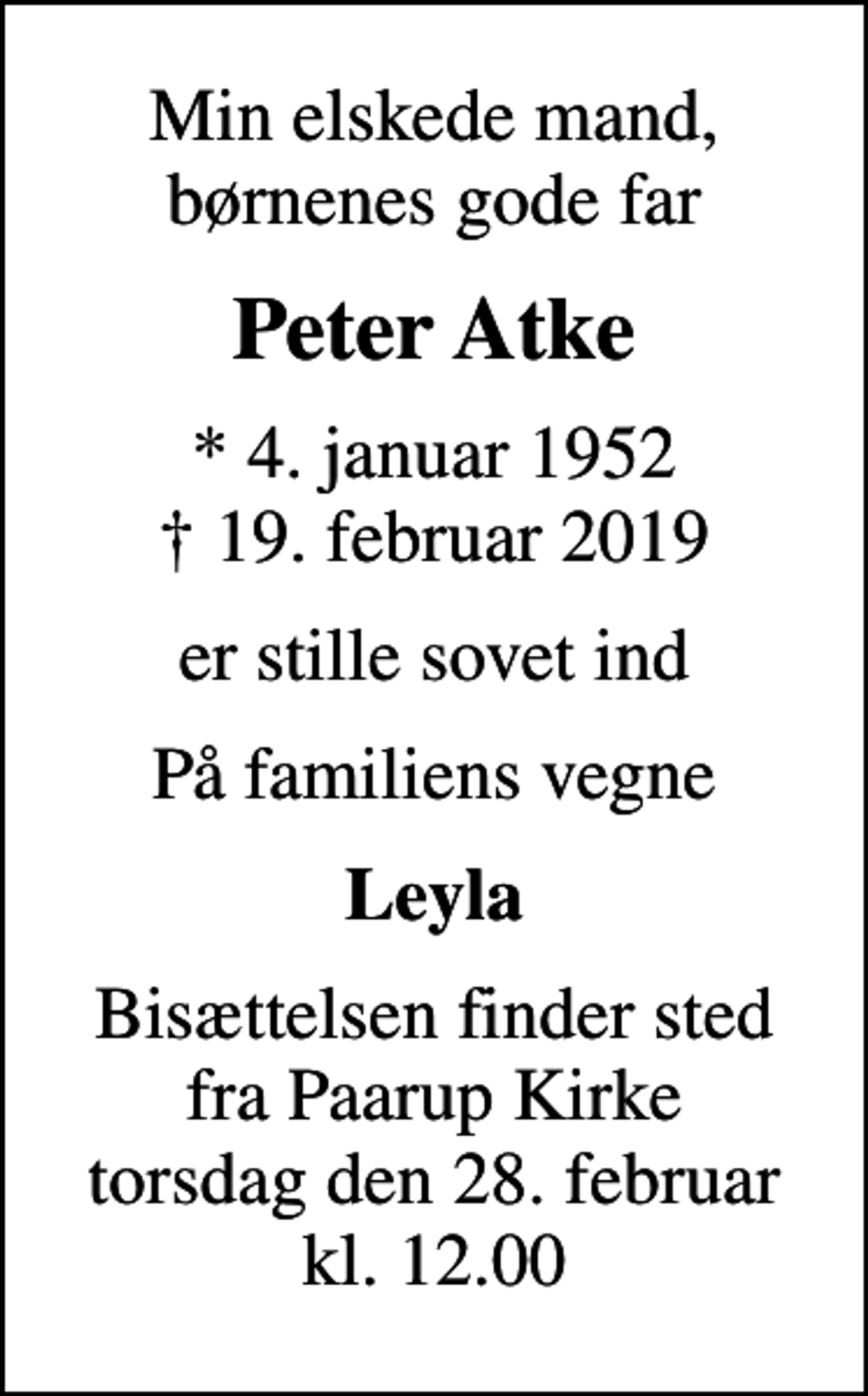<p>Min elskede mand, børnenes gode far<br />Peter Atke<br />* 4. januar 1952<br />✝ 19. februar 2019<br />er stille sovet ind<br />På familiens vegne<br />Leyla<br />Bisættelsen finder sted fra Paarup Kirke torsdag den 28. februar kl. 12.00</p>