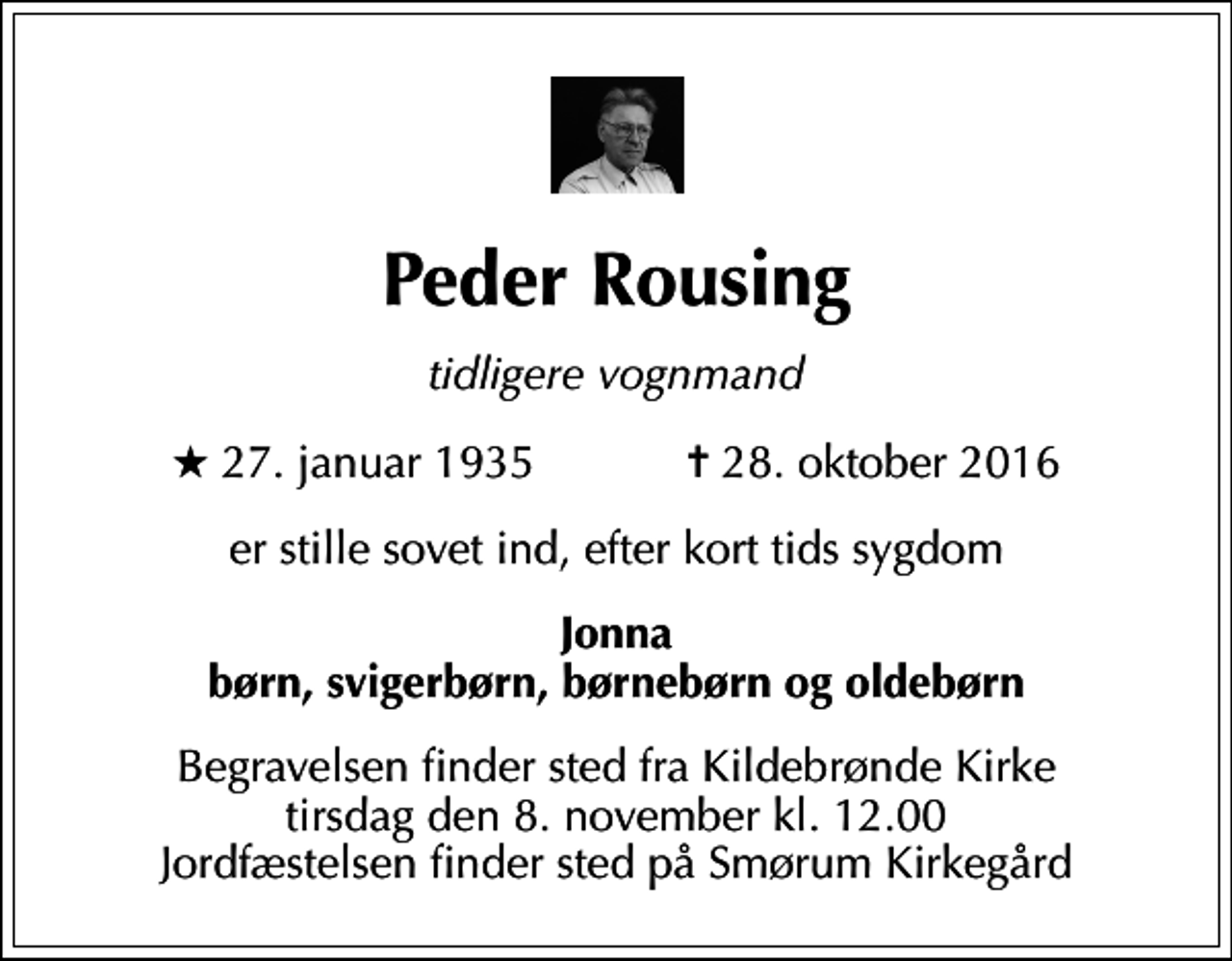 <p>Peder Rousing<br />tidligere vognmand<br />* 27. januar 1935 ✝ 28. oktober 2016<br />er stille sovet ind efter kort tids sygdom<br />Jonna børn, svigerbørn, børnebørn og oldebørn<br />Begravelsen finder sted fra Kildebrønde Kirke tirsdag den 8. november kl. 12.00 Jordfæstelsen finder sted på Smørum Kirkegård</p>
