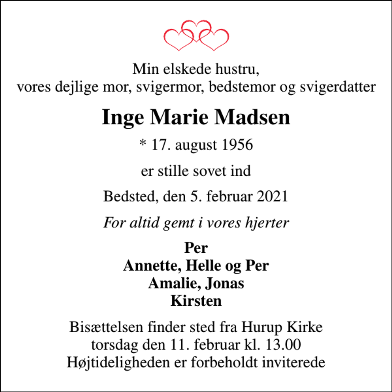 <p>Min elskede hustru, vores dejlige mor, svigermor, bedstemor og svigerdatter<br />Inge Marie Madsen<br />* 17. august 1956<br />er stille sovet ind<br />Bedsted, den 5. februar 2021<br />For altid gemt i vores hjerter<br />Per Annette, Helle og Per Amalie, Jonas Kirsten<br />Bisættelsen finder sted fra Hurup Kirke torsdag den 11. februar kl. 13.00 Højtideligheden er forbeholdt inviterede</p>
