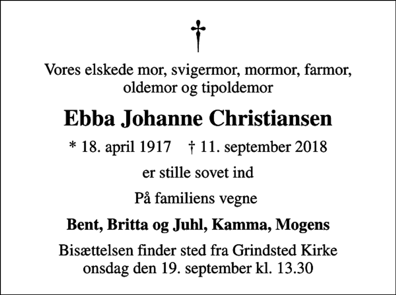 <p>Vores elskede mor, svigermor, mormor, farmor, oldemor og tipoldemor<br />Ebba Johanne Christiansen<br />* 18. april 1917 ✝ 11. september 2018<br />er stille sovet ind<br />På familiens vegne<br />Bent, Britta og Juhl, Kamma, Mogens<br />Bisættelsen finder sted fra Grindsted Kirke onsdag den 19. september kl. 13.30</p>