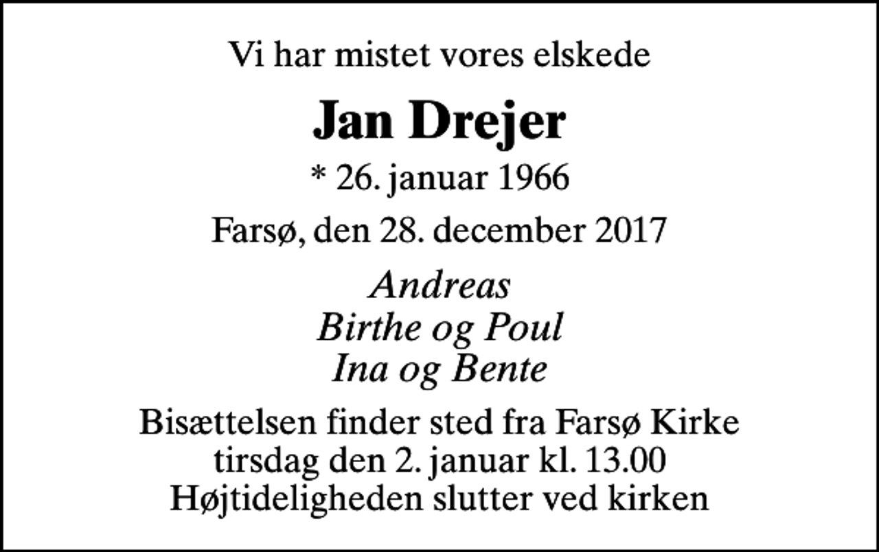 <p>Vi har mistet vores elskede<br />Jan Drejer<br />* 26. januar 1966<br />Farsø, den 28. december 2017<br />Andreas Birthe og Poul Ina og Bente<br />Bisættelsen finder sted fra Farsø Kirke tirsdag den 2. januar kl. 13.00 Højtideligheden slutter ved kirken</p>