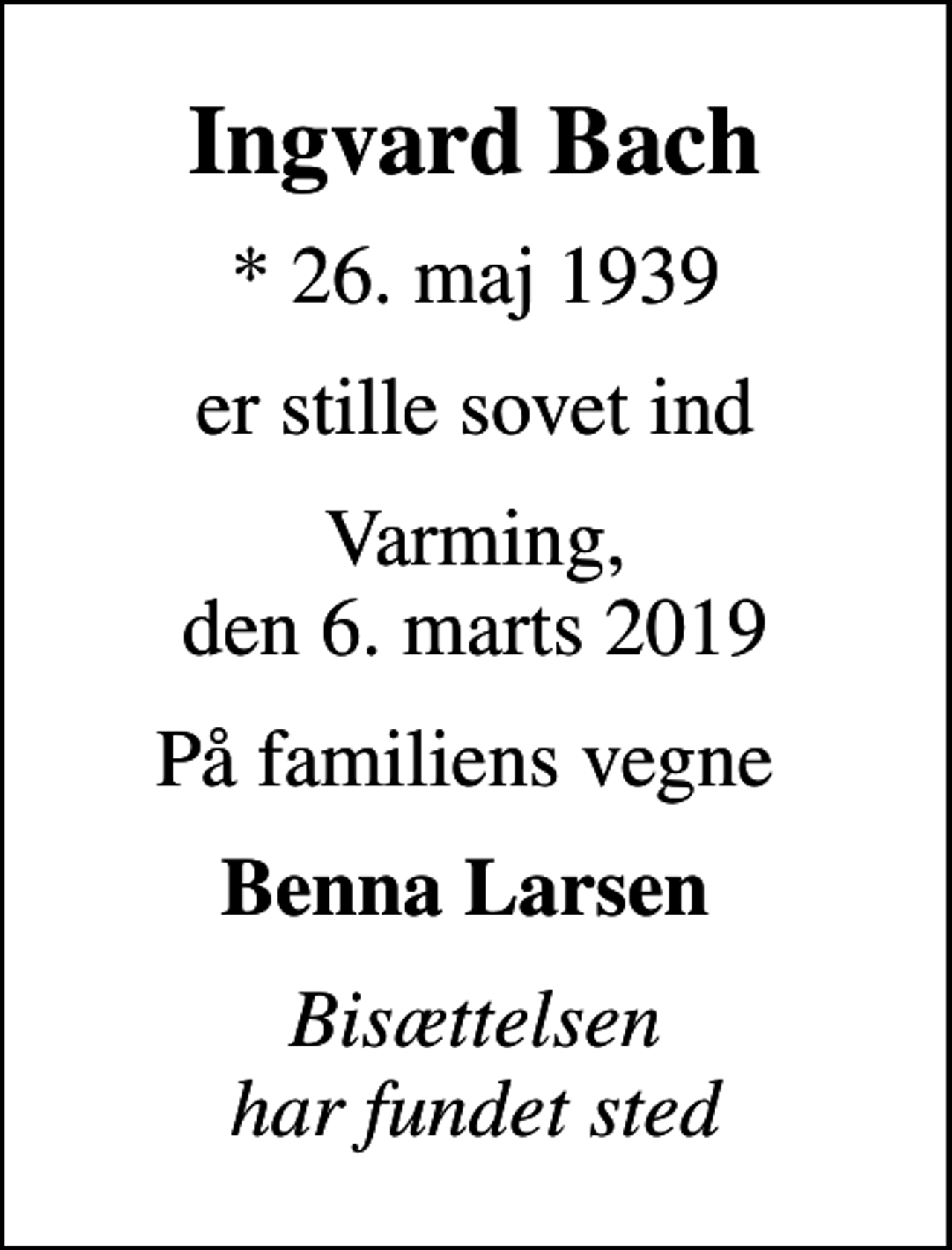 <p>Ingvard Bach<br />* 26. maj 1939<br />er stille sovet ind<br />Varming, den 6. marts 2019<br />På familiens vegne<br />Benna Larsen<br />Bisættelsen har fundet sted</p>