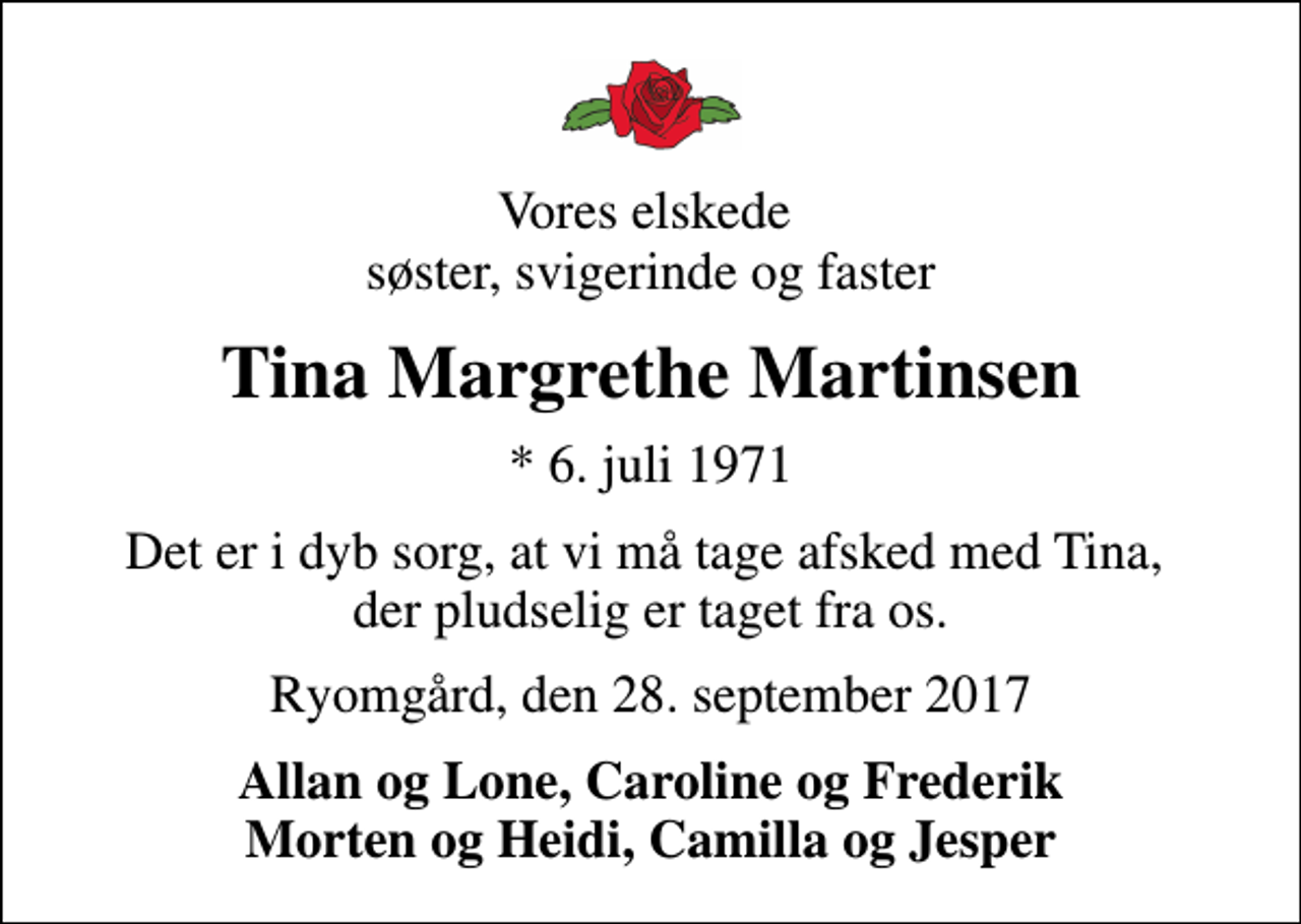 <p>Vores elskede søster, svigerinde og faster<br />Tina Margrethe Martinsen<br />* 6. juli 1971<br />Det er i dyb sorg, at vi må tage afsked med Tina, der pludselig er taget fra os.<br />Ryomgård, den 28. september 2017<br />Allan og Lone, Caroline og Frederik Morten og Heidi, Camilla og Jesper</p>