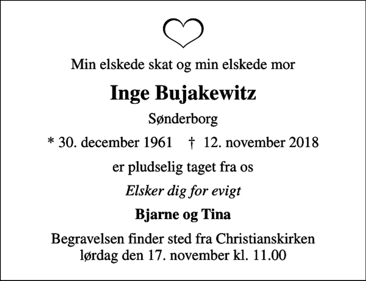<p>Min elskede skat og min elskede mor<br />Inge Bujakewitz<br />Sønderborg<br />* 30. december 1961 ✝ 12. november 2018<br />er pludselig taget fra os<br />Elsker dig for evigt<br />Bjarne og Tina<br />Begravelsen finder sted fra Christianskirken lørdag den 17. november kl. 11.00</p>