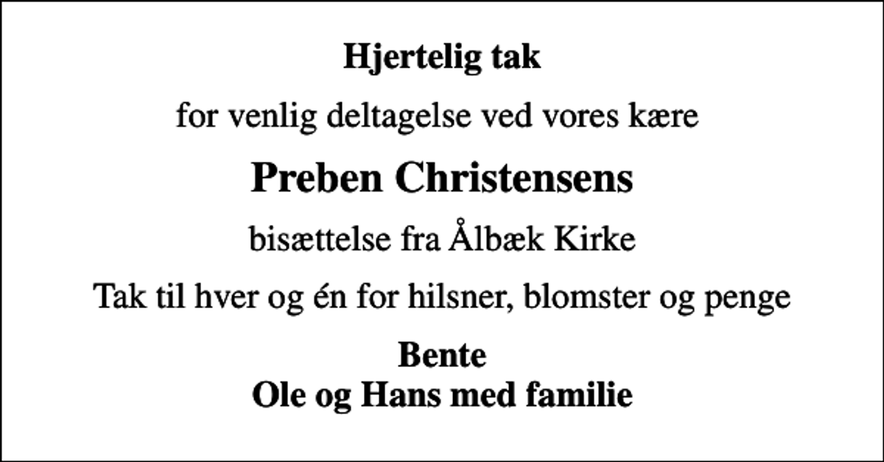 <p>Hjertelig tak<br />for venlig deltagelse ved vores kære<br />Preben Christensens<br />bisættelse fra Ålbæk Kirke<br />Tak til hver og én for hilsner, blomster og penge<br />Bente Ole og Hans med familie</p>