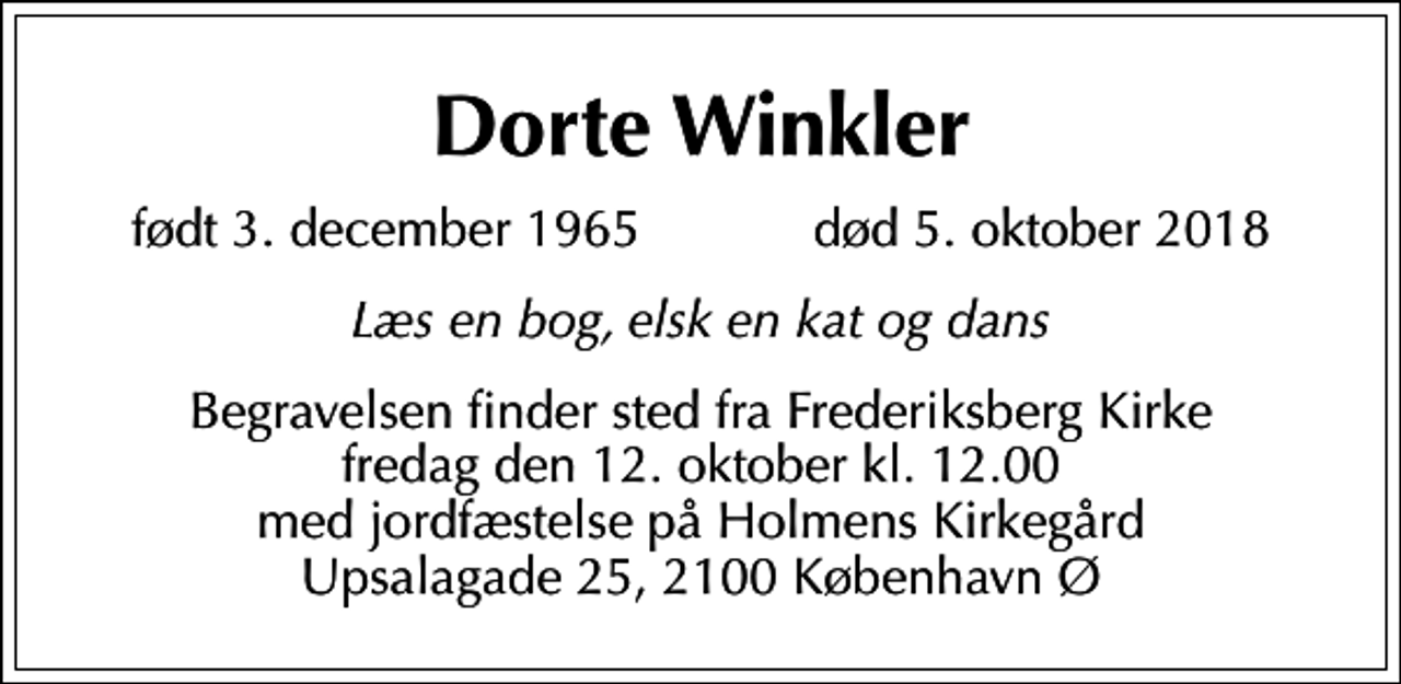 <p>Dorte Winkler<br />født 3. december 1965 død 5. oktober 2018<br />Læs en bog, elsk en kat og dans<br />Begravelsen finder sted fra Frederiksberg Kirke fredag den 12. oktober kl. 12.00 med jordfæstelse på Holmens Kirkegård Upsalagade 25, 2100 København Ø</p>