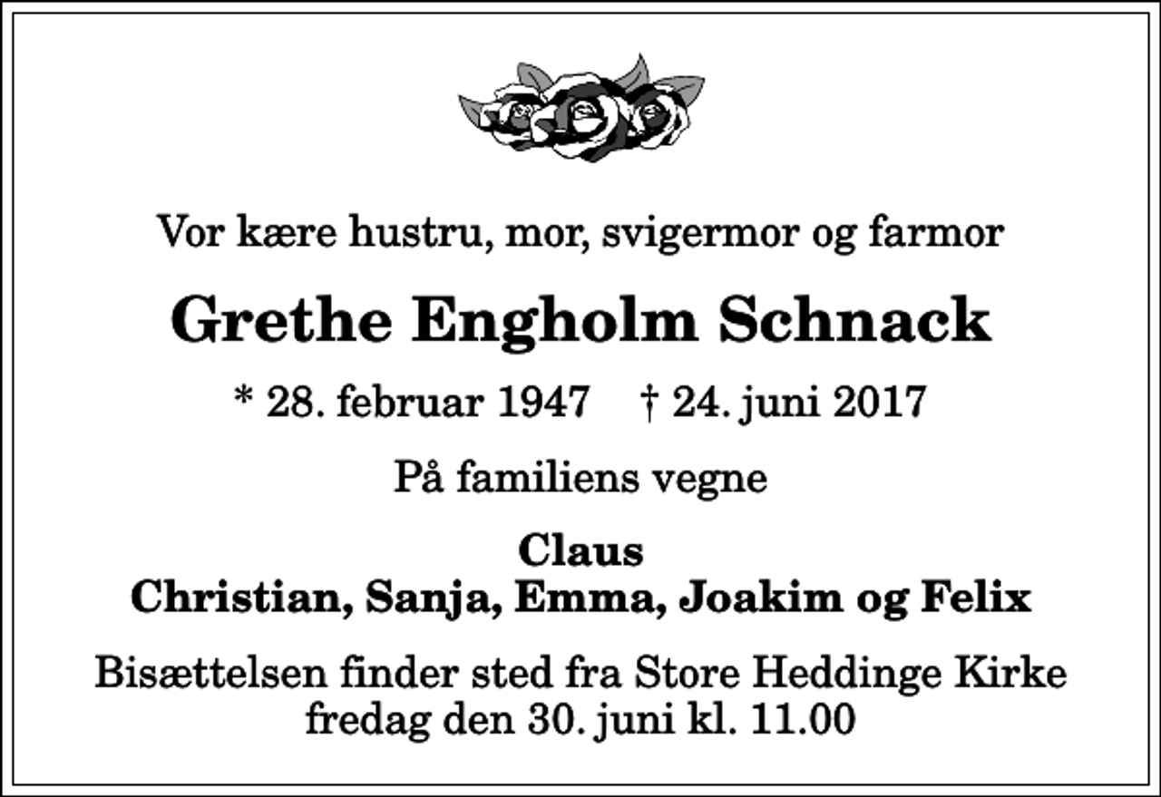 <p>Vor kære hustru, mor, svigermor og farmor<br />Grethe Engholm Schnack<br />* 28. februar 1947 ✝ 24. juni 2017<br />På familiens vegne<br />Claus Christian, Sanja, Emma, Joakim og Felix<br />Bisættelsen finder sted fra Store Heddinge Kirke fredag den 30. juni kl. 11.00</p>
