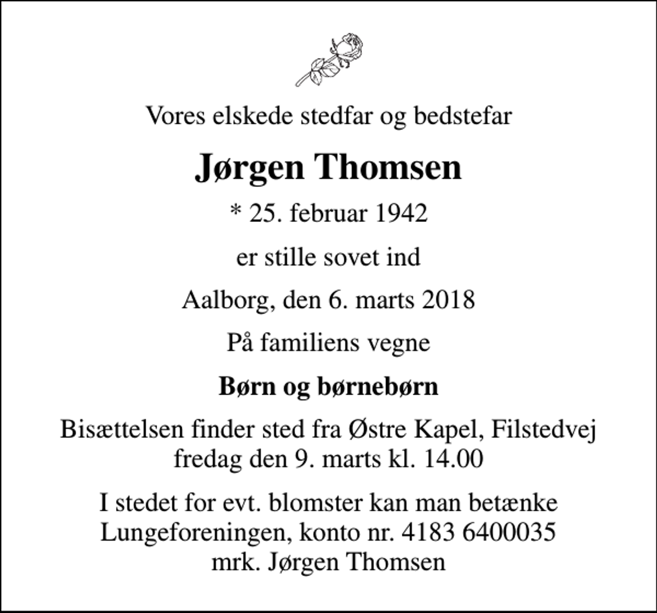 <p>Vores elskede stedfar og bedstefar<br />Jørgen Thomsen<br />* 25. februar 1942<br />er stille sovet ind<br />Aalborg, den 6. marts 2018<br />På familiens vegne<br />Børn og børnebørn<br />Bisættelsen finder sted fra Østre Kapel, Filstedvej fredag den 9. marts kl. 14.00<br />I stedet for evt. blomster kan man betænke<br />Lungeforeningen kontonr.41836400035mrk. Jørgen<br />Thomsen</p>