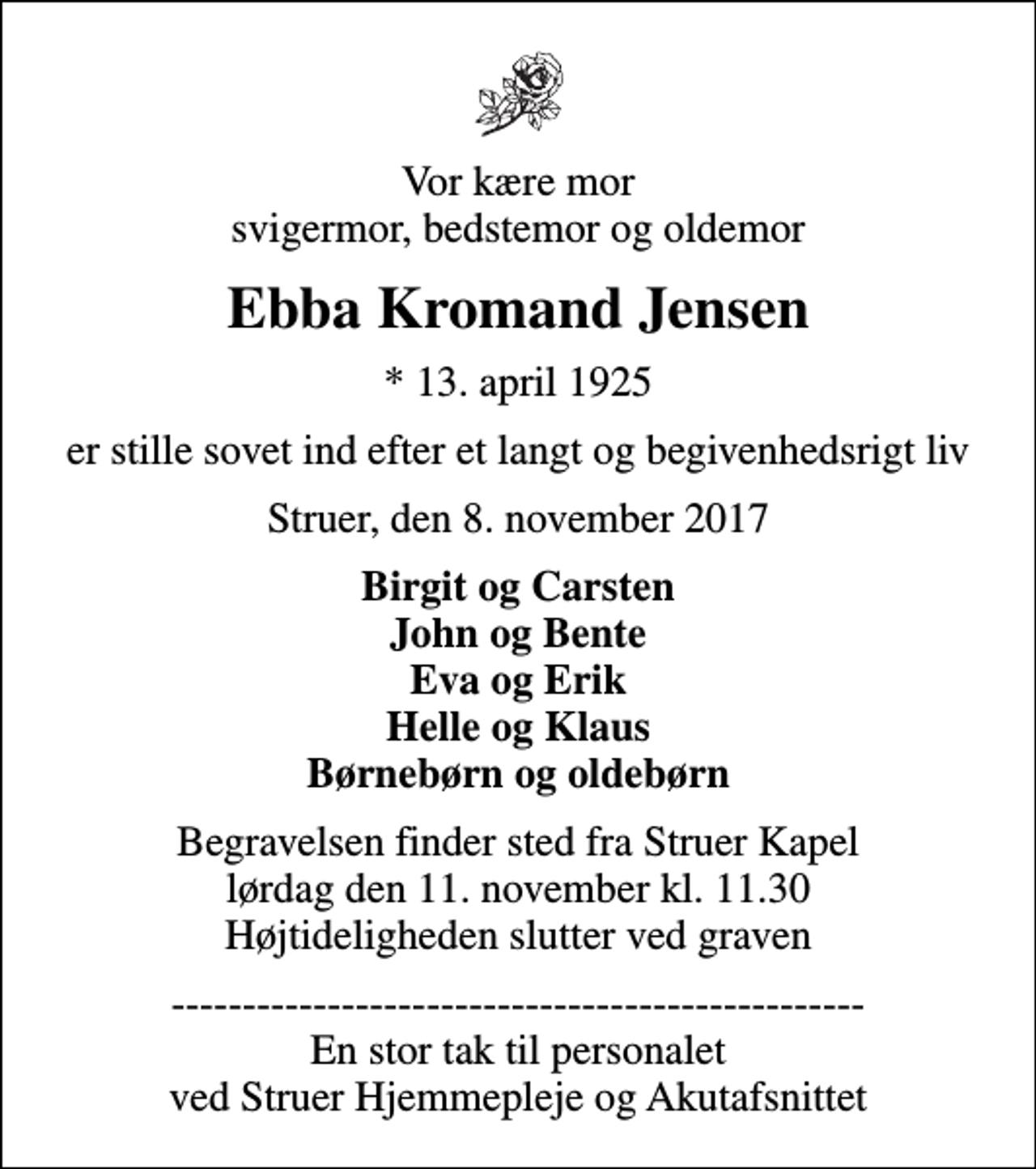 <p>Vor kære mor svigermor, bedstemor og oldemor<br />Ebba Kromand Jensen<br />* 13. april 1925<br />er stille sovet ind efter et langt og begivenhedsrigt liv<br />Struer, den 8. november 2017<br />Birgit og Carsten John og Bente Eva og Erik Helle og Klaus Børnebørn og oldebørn<br />Begravelsen finder sted fra Struer Kapel lørdag den 11. november kl. 11.30 Højtideligheden slutter ved graven<br />------------------------------------------------- En stor tak til personalet ved Struer Hjemmepleje og Akutafsnittet</p>
