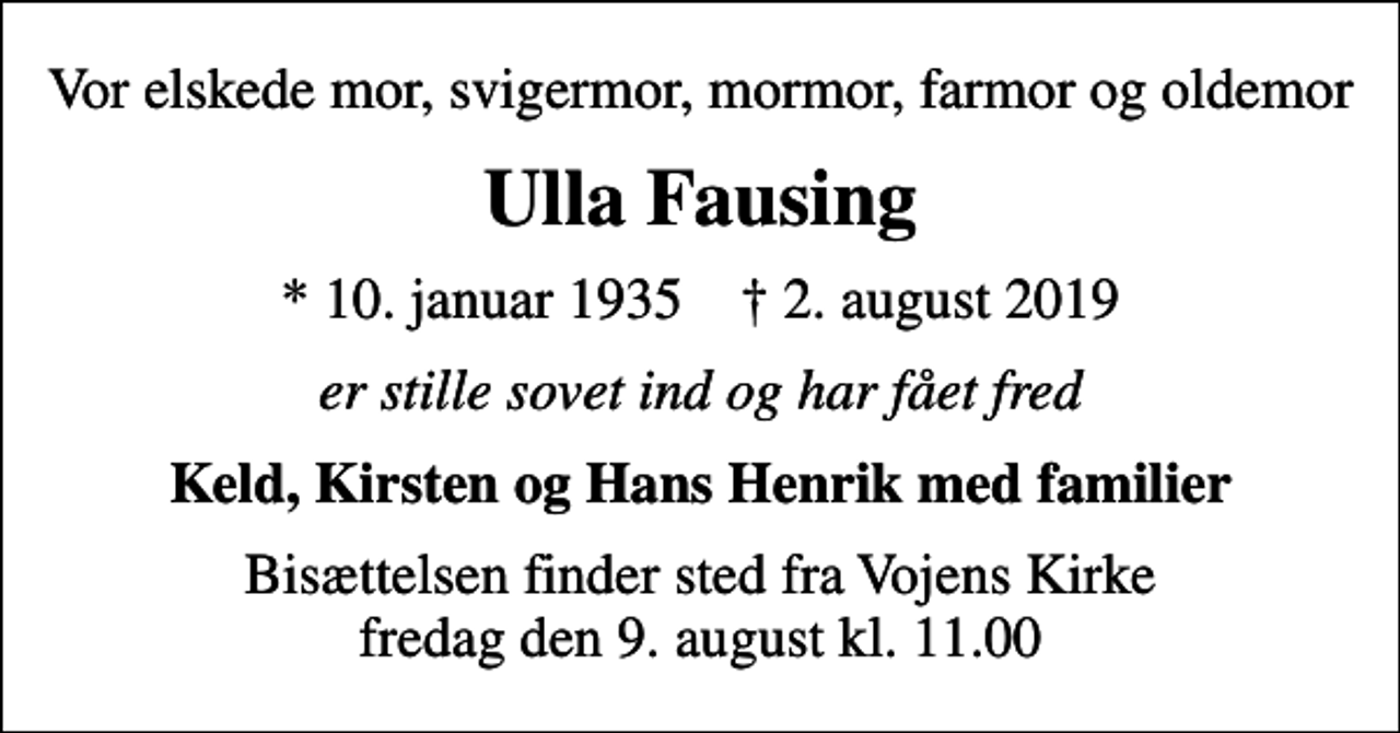 <p>Vor elskede mor, svigermor, mormor, farmor og oldemor<br />Ulla Fausing<br />* 10. januar 1935 ✝ 2. august 2019<br />er stille sovet ind og har fået fred<br />Keld, Kirsten og Hans Henrik med familier<br />Bisættelsen finder sted fra Vojens Kirke fredag den 9. august kl. 11.00</p>