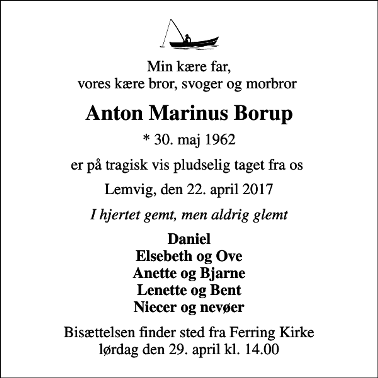 <p>Min kære far, vores kære bror, svoger og morbror<br />Anton Marinus Borup<br />* 30. maj 1962<br />er på tragisk vis pludselig taget fra os<br />Lemvig, den 22. april 2017<br />I hjertet gemt, men aldrig glemt<br />Daniel Elsebeth og Ove Anette og Bjarne Lenette og Bent Niecer og nevøer<br />Bisættelsen finder sted fra Ferring Kirke lørdag den 29. april kl. 14.00</p>
