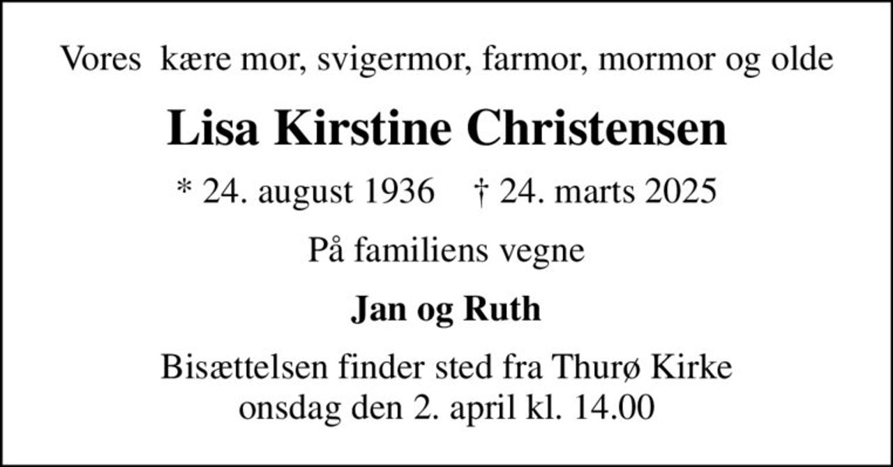 Vores  kære mor, svigermor, farmor, mormor og olde
Lisa Kirstine Christensen
* 24. august 1936    ✝ 24. marts 2025
På familiens vegne
Jan og Ruth
Bisættelsen finder sted fra Thurø Kirke  onsdag den 2. april kl. 14.00