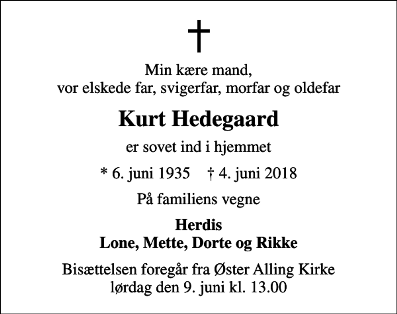 <p>Min kære mand, vor elskede far, svigerfar, morfar og oldefar<br />Kurt Hedegaard<br />er sovet ind i hjemmet<br />* 6. juni 1935 ✝ 4. juni 2018<br />På familiens vegne<br />Herdis Lone, Mette, Dorte og Rikke<br />Bisættelsen foregår fra Øster Alling Kirke lørdag den 9. juni kl. 13.00</p>