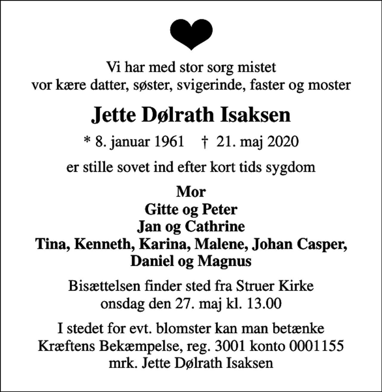 <p>Vi har med stor sorg mistet vor kære datter, søster, svigerinde, faster og moster<br />Jette Dølrath Isaksen<br />* 8. januar 1961 ✝ 21. maj 2020<br />er stille sovet ind efter kort tids sygdom<br />Mor Gitte og Peter Jan og Cathrine Tina, Kenneth, Karina, Malene, Johan Casper, Daniel og Magnus<br />Bisættelsen finder sted fra Struer Kirke onsdag den 27. maj kl. 13.00<br />I stedet for evt. blomster kan man betænke<br />Kræftens Bekæmpelse reg.3001konto0001155mrk. Jette Dølrath<br />Isaksen</p>