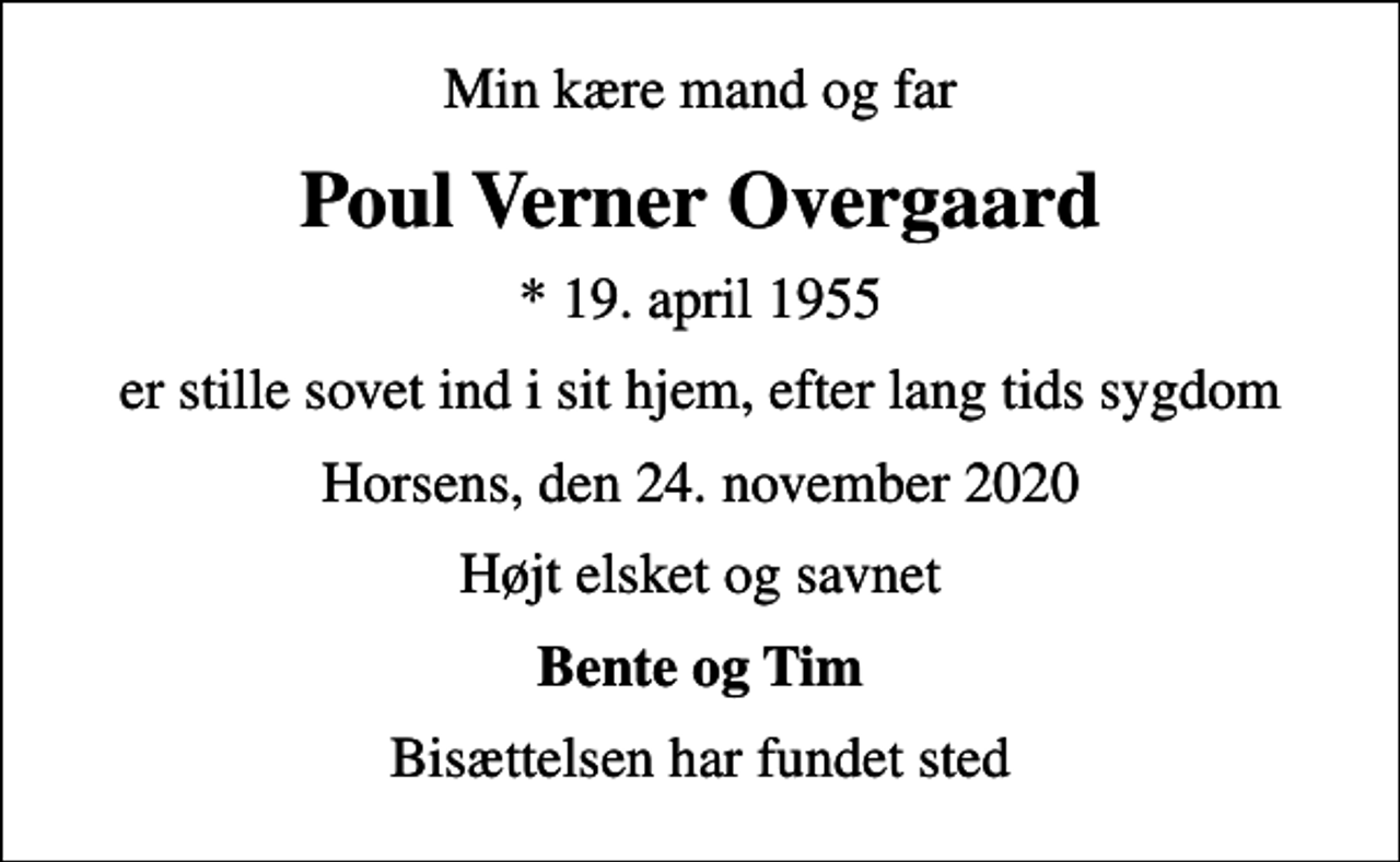 <p>Min kære mand og far<br />Poul Verner Overgaard<br />* 19. april 1955<br />er stille sovet ind i sit hjem, efter lang tids sygdom<br />Horsens, den 24. november 2020<br />Højt elsket og savnet<br />Bente og Tim<br />Bisættelsen har fundet sted</p>