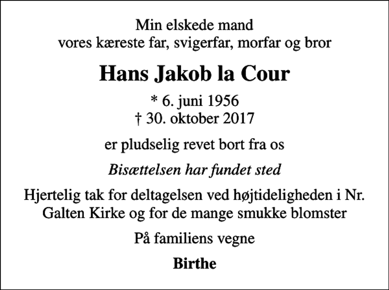<p>Min elskede mand vores kæreste far, svigerfar, morfar og bror<br />Hans Jakob la Cour<br />* 6. juni 1956<br />✝ 30. oktober 2017<br />er pludselig revet bort fra os<br />Bisættelsen har fundet sted<br />Hjertelig tak for deltagelsen ved højtideligheden i Nr. Galten Kirke og for de mange smukke blomster<br />På familiens vegne<br />Birthe</p>