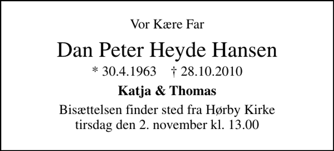 <p>Vor Kære Far<br />Dan Peter Heyde Hansen<br />* 30.4.1963 ✝ 28.10.2010<br />Katja &amp; Thomas<br />Bisættelsen finder sted fra Hørby Kirke tirsdag den 2. november kl. 13.00</p>