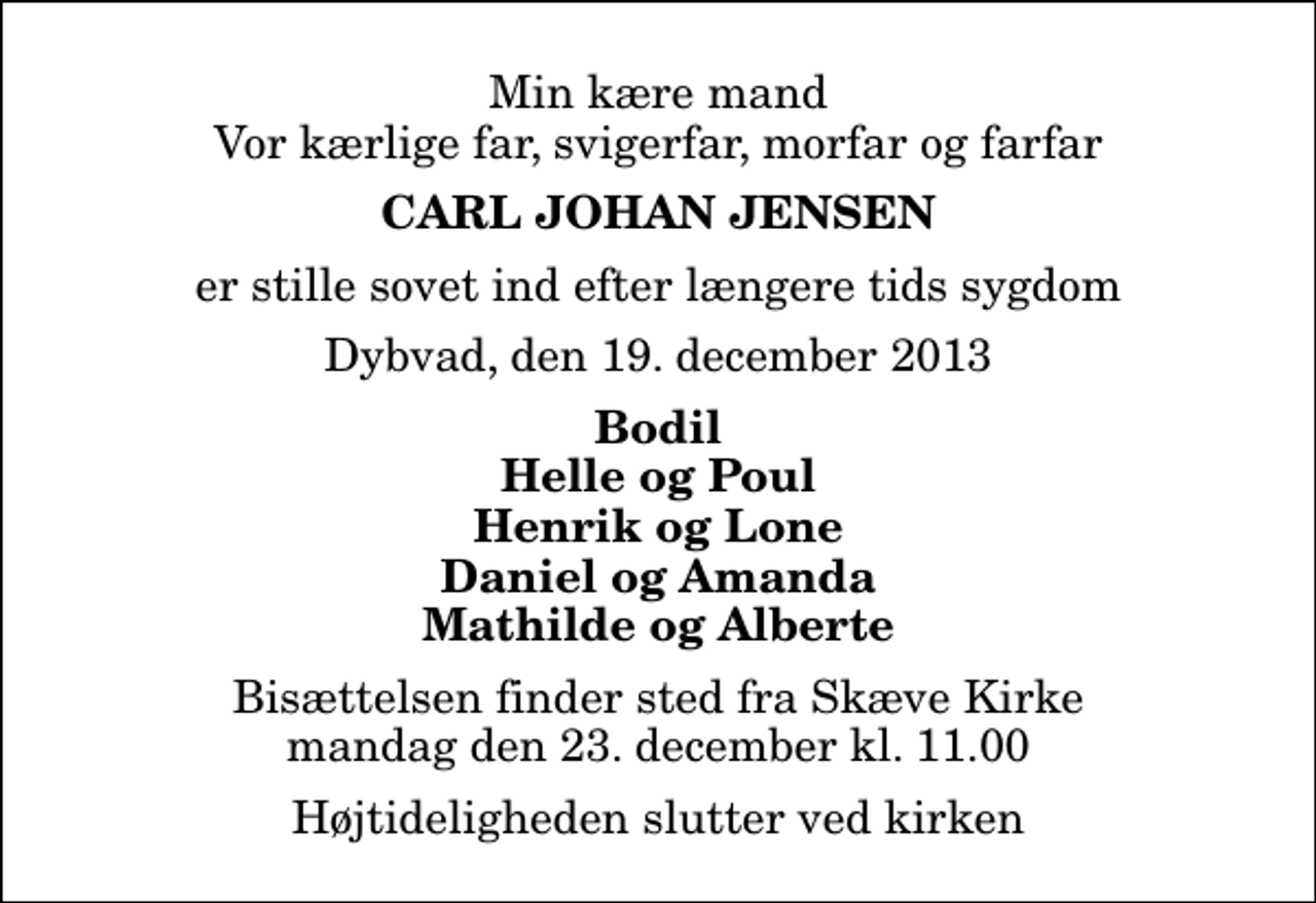 <p>Min kære mand Vor kærlige far, svigerfar, morfar og farfar<br />Carl Johan Jensen<br />er stille sovet ind efter længere tids sygdom<br />Dybvad, den 19. december 2013<br />Bodil Helle og Poul Henrik og Lone Daniel og Amanda Mathilde og Alberte<br />Bisættelsen finder sted fra Skæve Kirke mandag den 23. december kl. 11.00 Højtideligheden slutter ved kirken</p>