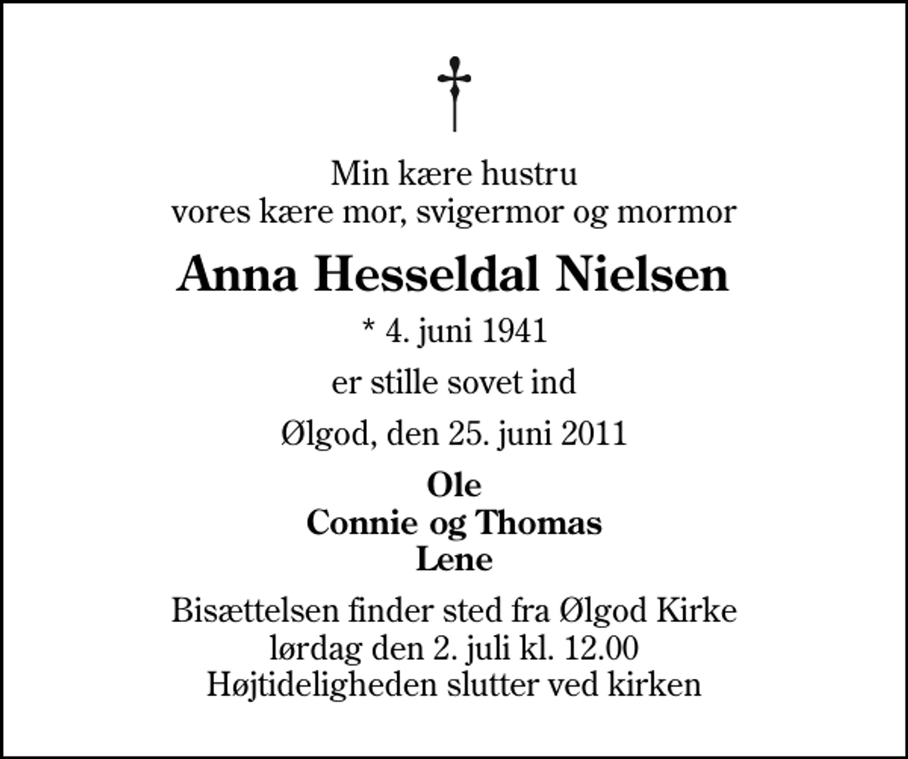 <p>Min kære hustru vores kære mor, svigermor og mormor<br />Anna Hesseldal Nielsen<br />* 4. juni 1941<br />er stille sovet ind<br />Ølgod, den 25. juni 2011<br />Ole Connie og Thomas Lene<br />Bisættelsen finder sted fra Ølgod Kirke lørdag den 2. juli kl. 12.00 Højtideligheden slutter ved kirken</p>