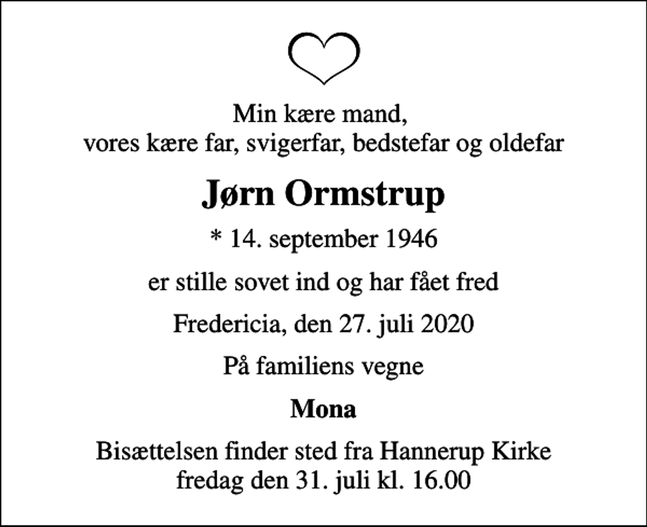 <p>Min kære mand, vores kære far, svigerfar, bedstefar og oldefar<br />Jørn Ormstrup<br />* 14. september 1946<br />er stille sovet ind og har fået fred<br />Fredericia, den 27. juli 2020<br />På familiens vegne<br />Mona<br />Bisættelsen finder sted fra Hannerup Kirke fredag den 31. juli kl. 16.00</p>