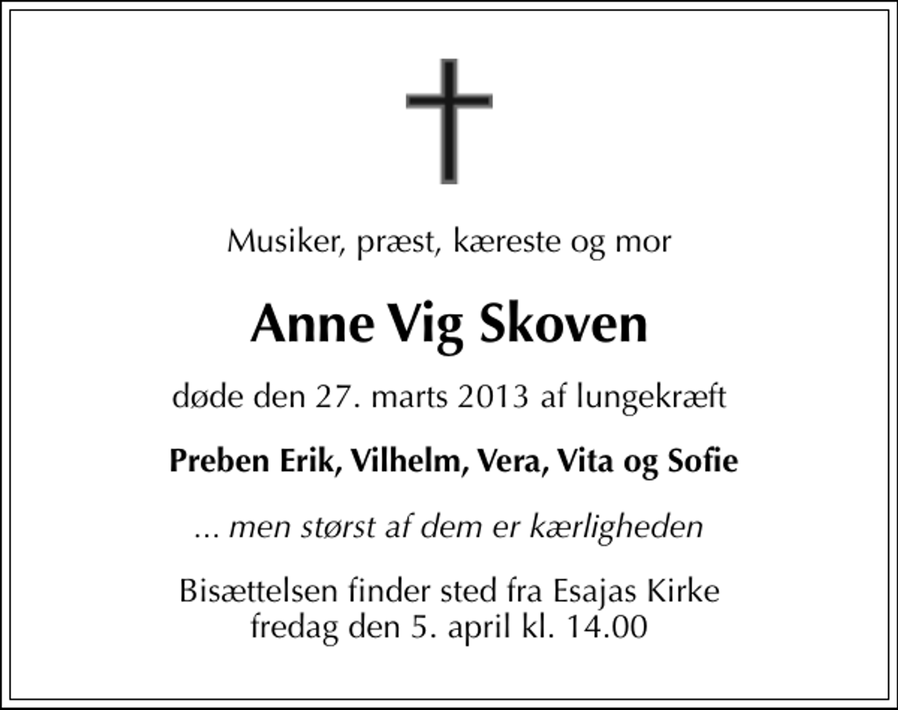 <p>Musiker, præst, kæreste og mor<br />Anne Vig Skoven<br />døde den 27. marts 2013 af lungekræft<br />Preben Erik, Vilhelm, Vera, Vita og Sofie<br />... men størst af dem er kærligheden<br />Bisættelsen finder sted fra Esajas Kirke fredag den 5. april kl. 14.00</p>