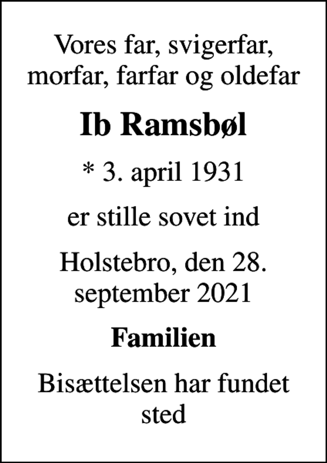 <p>Vores far, svigerfar, morfar, farfar og oldefar<br />Ib Ramsbøl<br />* 3. april 1931<br />er stille sovet ind<br />Holstebro, den 28. september 2021<br />Familien<br />Bisættelsen har fundet sted</p>