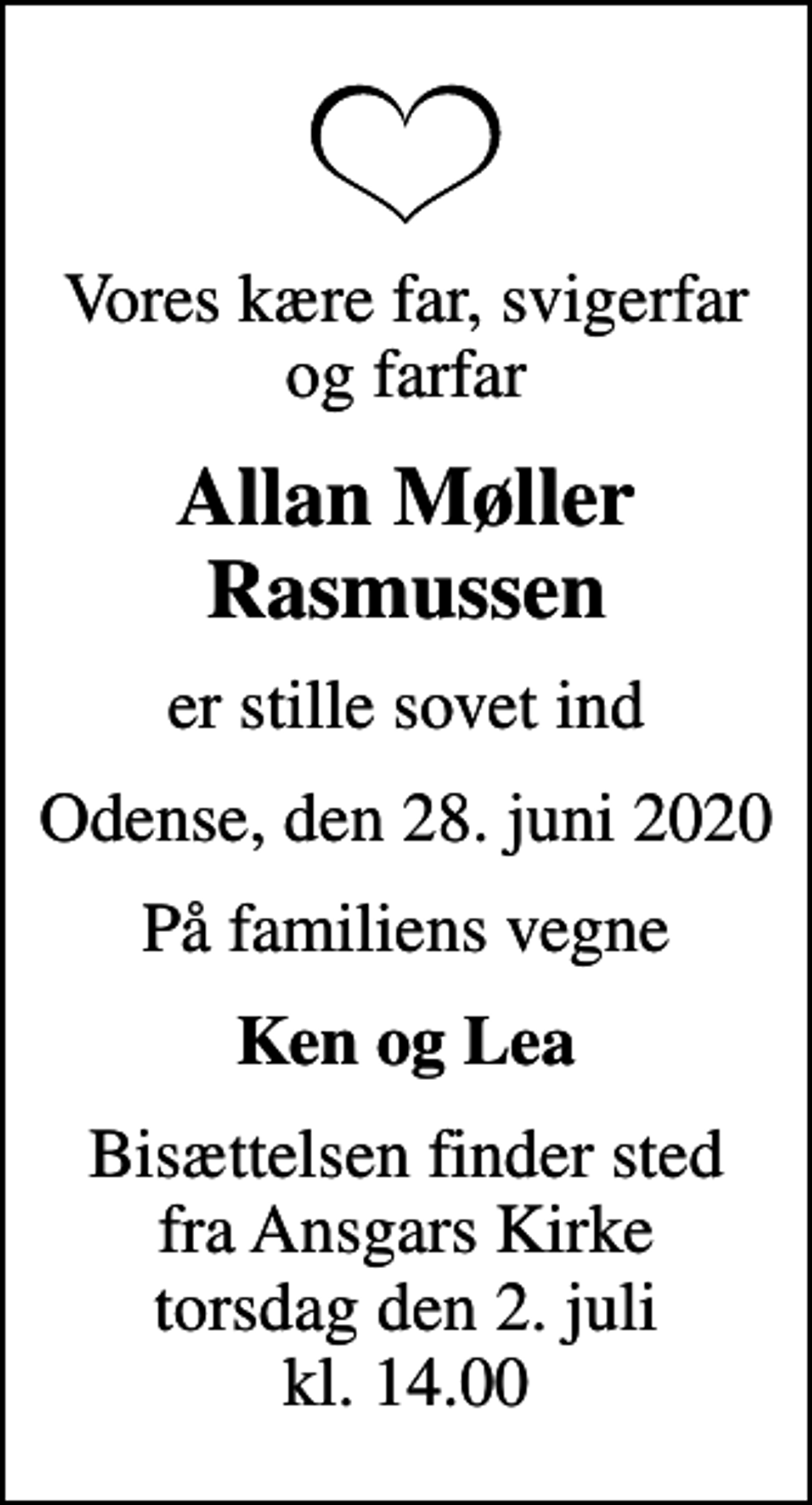 <p>Vores kære far, svigerfar og farfar<br />Allan Møller Rasmussen<br />er stille sovet ind<br />Odense, den 28. juni 2020<br />På familiens vegne<br />Ken og Lea<br />Bisættelsen finder sted fra Ansgars Kirke torsdag den 2. juli kl. 14.00</p>