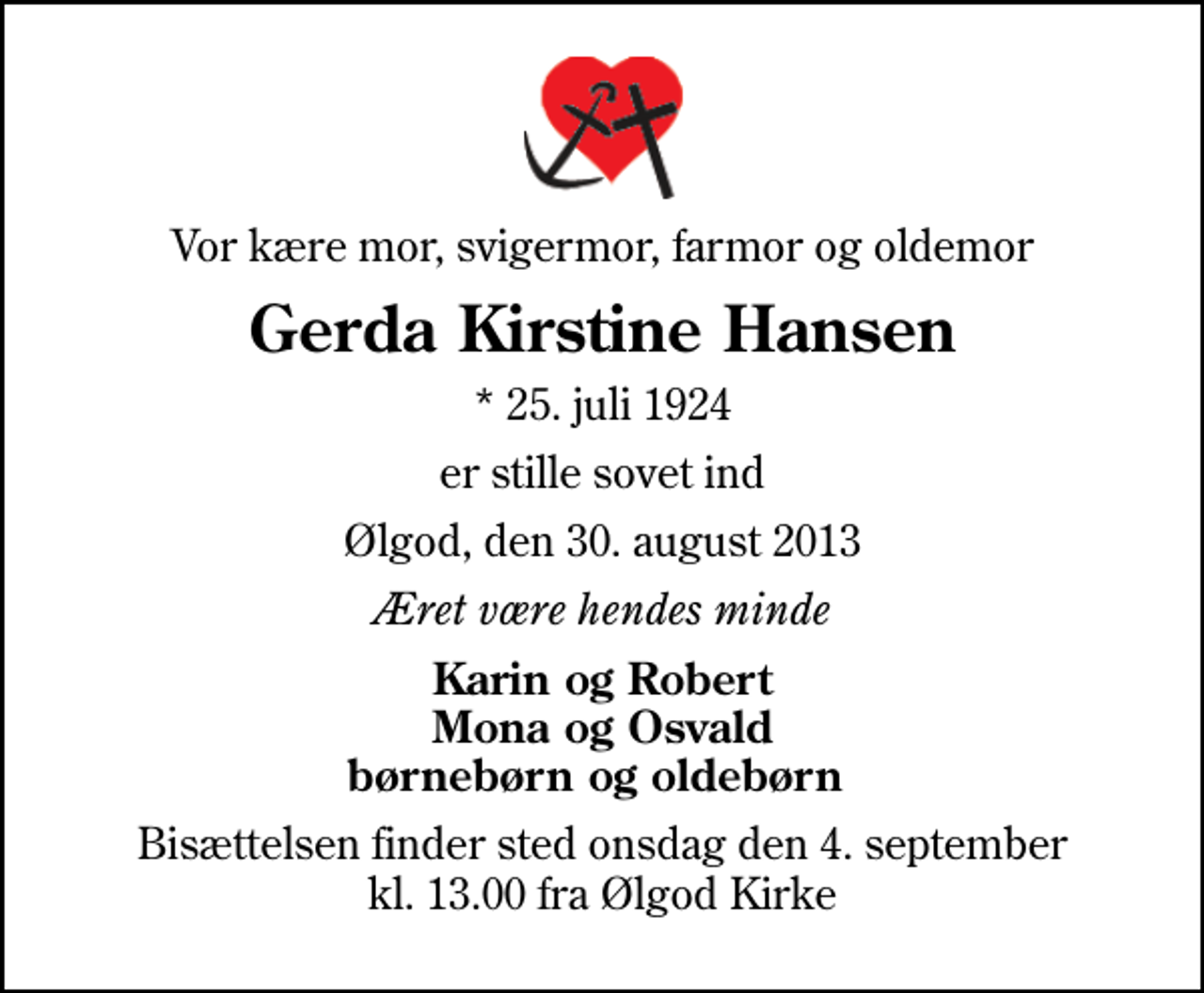 <p>Vor kære mor, svigermor, farmor og oldemor<br />Gerda Kirstine Hansen<br />* 25. juli 1924<br />er stille sovet ind<br />Ølgod, den 30. august 2013<br />Æret være hendes minde<br />Karin og Robert Mona og Osvald børnebørn og oldebørn<br />Bisættelsen finder sted onsdag den 4. september kl. 13.00 fra Ølgod Kirke</p>