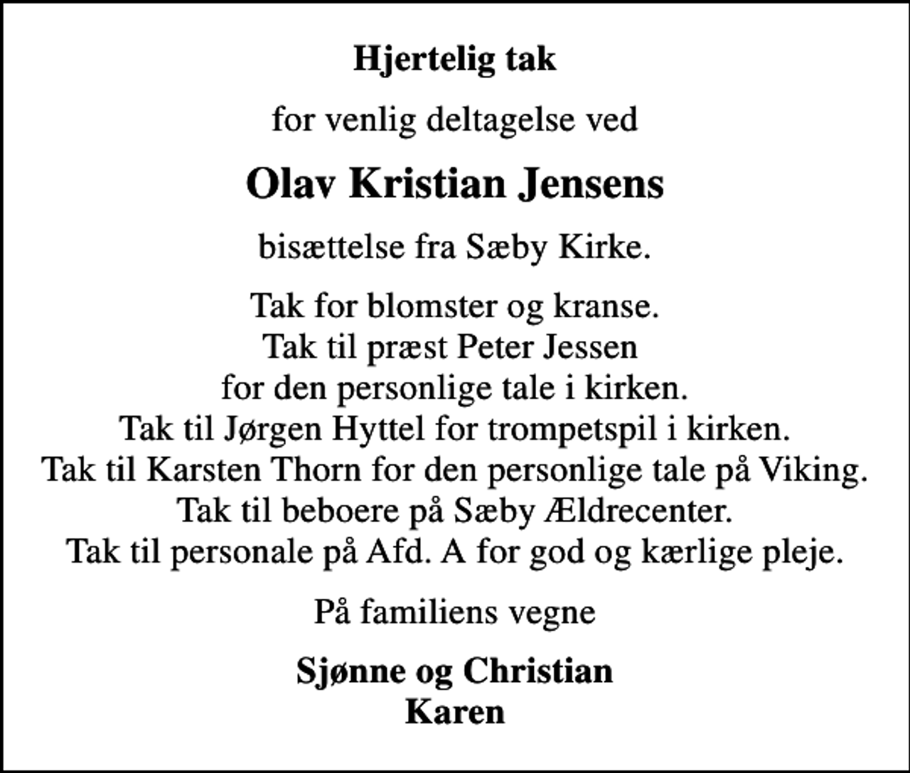 <p>Hjertelig tak<br />for venlig deltagelse ved<br />Olav Kristian Jensens<br />bisættelse fra Sæby Kirke.<br />Tak for blomster og kranse. Tak til præst Peter Jessen for den personlige tale i kirken. Tak til Jørgen Hyttel for trompetspil i kirken. Tak til Karsten Thorn for den personlige tale på Viking. Tak til beboere på Sæby Ældrecenter. Tak til personale på Afd. A for god og kærlige pleje.<br />På familiens vegne<br />Sjønne og Christian Karen</p>