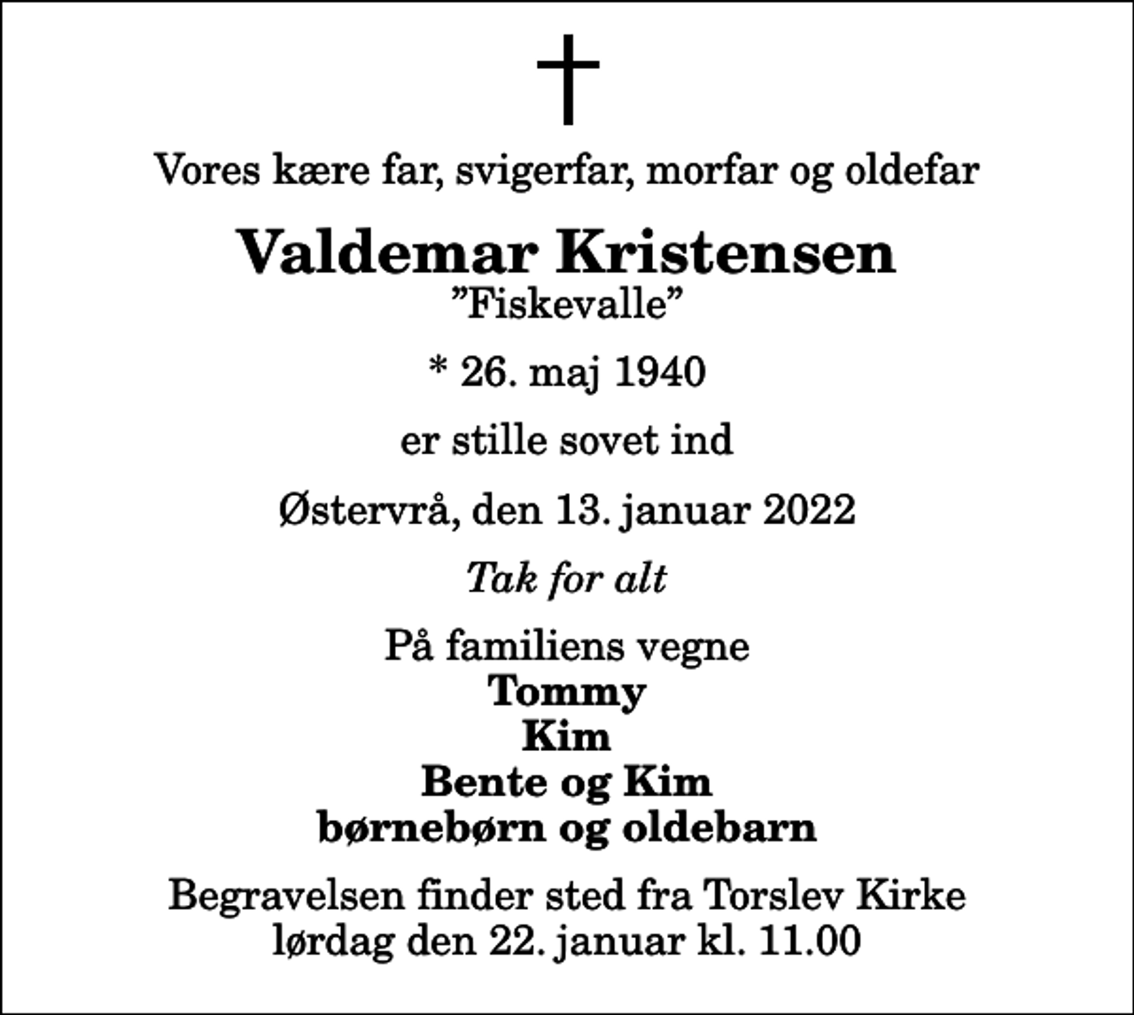 <p>Vores kære far, svigerfar, morfar og oldefar<br />Valdemar Kristensen<br />Fiskevalle<br />* 26. maj 1940<br />er stille sovet ind<br />Østervrå, den 13. januar 2022<br />Tak for alt<br />På familiens vegne<br />Tommy Kim Bente og Kim børnebørn og oldebarn<br />Begravelsen finder sted fra Torslev Kirke lørdag den 22. januar kl. 11.00</p>