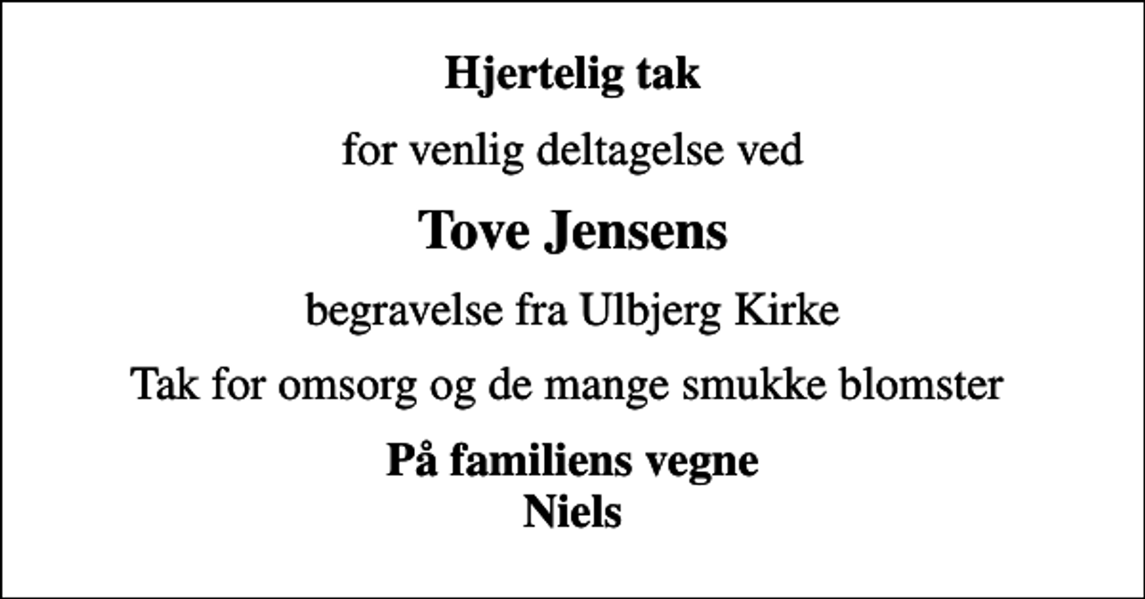 <p>Hjertelig tak<br />for venlig deltagelse ved<br />Tove Jensens<br />begravelse fra Ulbjerg Kirke<br />Tak for omsorg og de mange smukke blomster<br />På familiens vegne Niels</p>