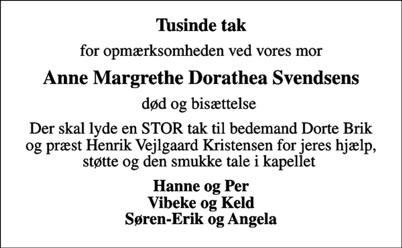 <p>Tusinde tak<br />for opmærksomheden ved vores mor<br />Anne Margrethe Dorathea Svendsens<br />død og bisættelse<br />Der skal lyde en STOR tak til bedemand Dorte Brik og præst Henrik Vejlgaard Kristensen for jeres hjælp, støtte og den smukke tale i kapellet<br />Hanne og Per Vibeke og Keld Søren-Erik og Angela</p>