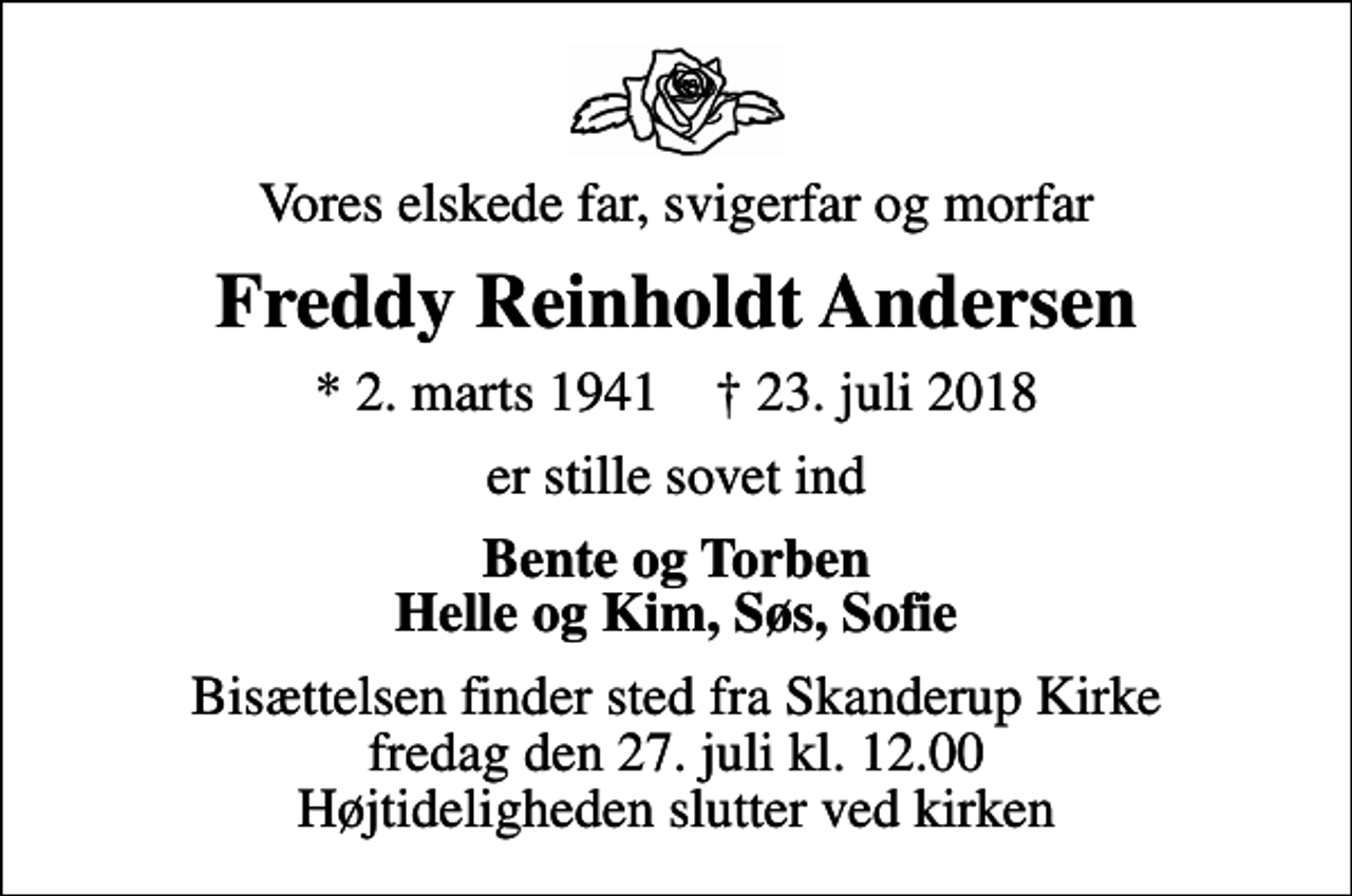 <p>Vores elskede far, svigerfar og morfar<br />Freddy Reinholdt Andersen<br />* 2. marts 1941 ✝ 23. juli 2018<br />er stille sovet ind<br />Bente og Torben Helle og Kim, Søs, Sofie<br />Bisættelsen finder sted fra Skanderup Kirke fredag den 27. juli kl. 12.00 Højtideligheden slutter ved kirken</p>