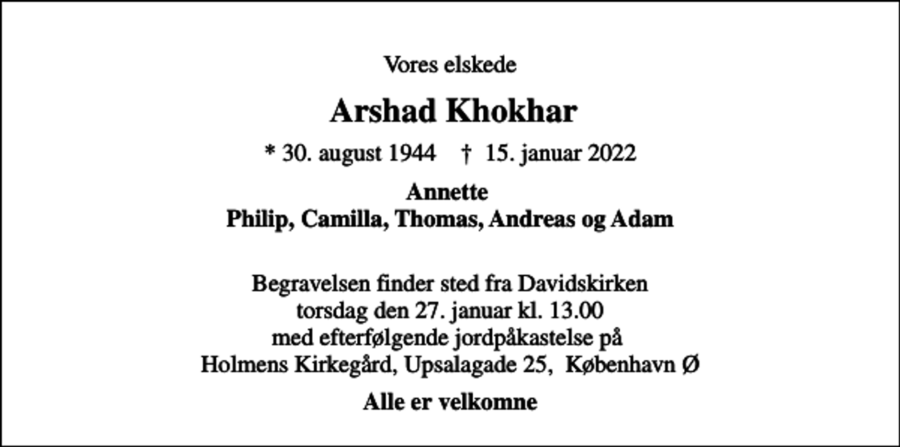 <p>Vores elskede<br />Arshad Khokhar<br />* 30. august 1944 ✝ 15. januar 2022<br />Annette Philip, Camilla, Thomas, Andreas og Adam<br />Begravelsen finder sted fra Davidskirken torsdag den 27. januar kl. 13.00 med efterfølgende jordpåkastelse på Holmens Kirkegård, Upsalagade 25, København Ø<br />Alle er velkomne</p>