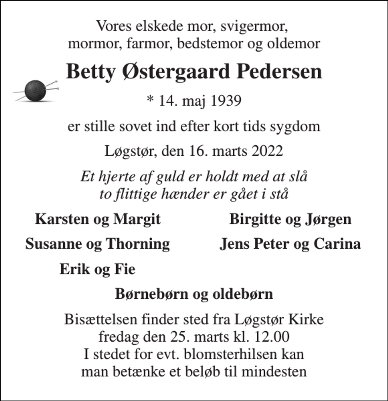 <p>Vores elskede mor, svigermor, mormor, farmor, bedstemor og oldemor<br />Betty Østergaard Pedersen<br />*​ 14. maj 1939<br />er stille sovet ind efter kort tids sygdom<br />Løgstør, den 16. marts 2022<br />Et hjerte af guld er holdt med at slå to flittige hænder er gået i stå<br />Karsten og Margit<br />Birgitte og Jørgen<br />Susanne og Thorning<br />Jens Peter og Carina<br />Erik og Fie<br />Børnebørn og oldebørn<br />Bisættelsen​ finder sted fra Løgstør Kirke​ fredag den 25. marts​ kl. 12.00 I stedet for evt. blomsterhilsen kan man betænke et beløb til mindesten</p>