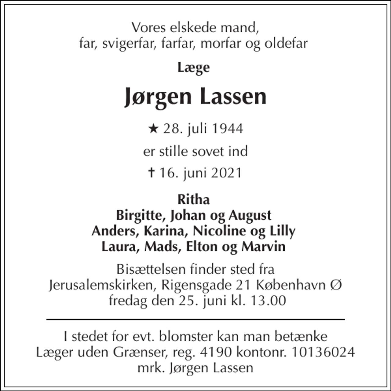 <p>Vores elskede mand, far, svigerfar, farfar, morfar og oldefar<br />Læge<br />Jørgen Lassen​<br />★​ 28. juli 1944<br />er stille sovet ind<br />✝​ 16. juni 2021​<br />Ritha Birgitte, Johan og August Anders, Karina, Nicoline og Lilly Laura, Mads, Elton og Marvin<br />Bisættelsen finder sted fra Jerusalemskirken, Rigensgade 21 København Ø fredag den 25. juni kl. 13.00<br />I stedet for evt. blomster kan man betænke Læger uden Grænser, reg. 4190 kontonr. 10136024 mrk. Jørgen Lassen</p>