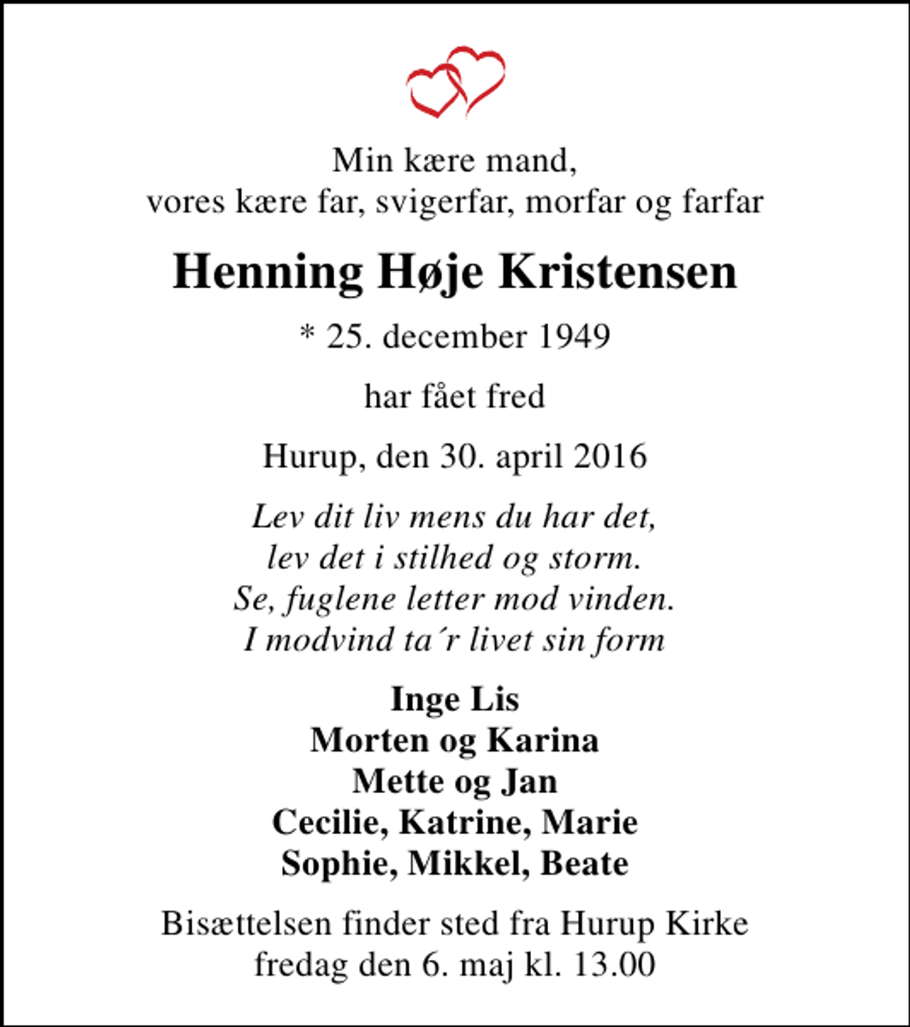 <p>Min kære mand, vores kære far, svigerfar, morfar og farfar<br />Henning Høje Kristensen<br />* 25. december 1949<br />har fået fred<br />Hurup, den 30. april 2016<br />Lev dit liv mens du har det, lev det i stilhed og storm. Se, fuglene letter mod vinden. I modvind ta´r livet sin form<br />Inge Lis Morten og Karina Mette og Jan Cecilie, Katrine, Marie Sophie, Mikkel, Beate<br />Bisættelsen finder sted fra Hurup Kirke fredag den 6. maj kl. 13.00</p>