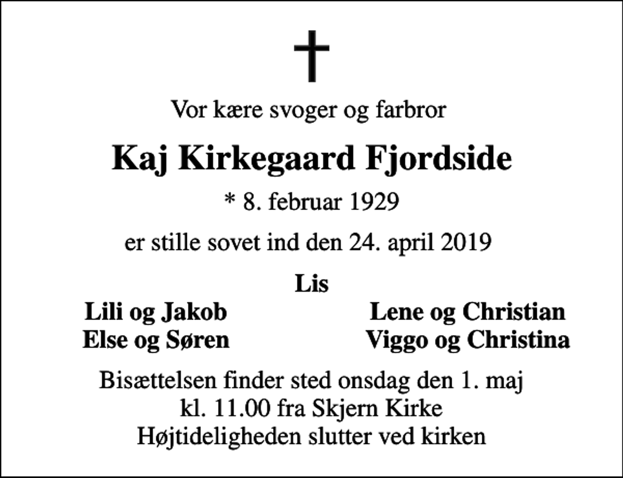 <p>Vor kære svoger og farbror<br />Kaj Kirkegaard Fjordside<br />* 8. februar 1929<br />er stille sovet ind den 24. april 2019<br />Lis<br />Lili og Jakob<br />Lene og Christian<br />Else og Søren<br />Viggo og Christina<br />Bisættelsen finder sted onsdag den 1. maj kl. 11.00 fra Skjern Kirke Højtideligheden slutter ved kirken</p>