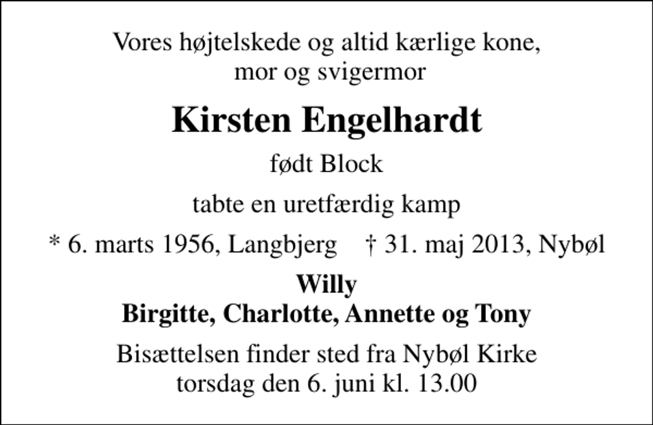 <p>Vores højtelskede og altid kærlige kone, mor og svigermor<br />Kirsten Engelhardt<br />født Block<br />tabte en uretfærdig kamp<br />* 6. marts 1956, Langbjerg ✝ 31. maj 2013, Nybøl<br />Willy Birgitte, Charlotte, Annette og Tony<br />Bisættelsen finder sted fra Nybøl Kirke torsdag den 6. juni kl. 13.00</p>