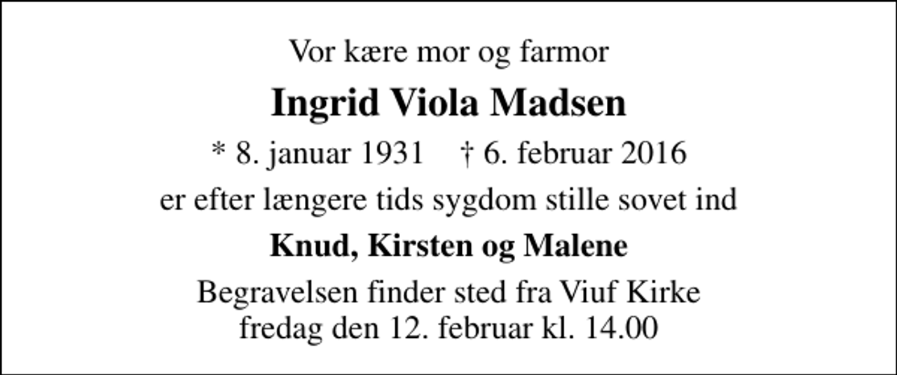<p>Vor kære mor og farmor<br />Ingrid Viola Madsen<br />* 8. januar 1931 ✝ 6. februar 2016<br />er efter længere tids sygdom stille sovet ind<br />Knud, Kirsten og Malene<br />Begravelsen finder sted fra Viuf Kirke fredag den 12. februar kl. 14.00</p>