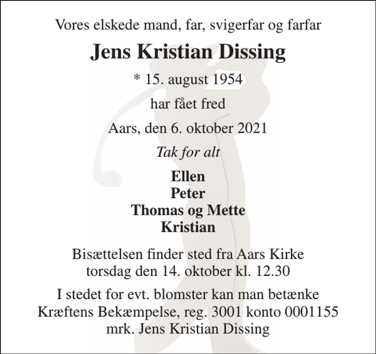 <p>Vores elskede mand, far, svigerfar og farfar<br />Jens Kristian Dissing<br />* 15. august 1954<br />har fået fred<br />Aars, den 6. oktober 2021<br />Tak for alt<br />Ellen Peter Thomas og Mette Kristian<br />Bisættelsen​ finder sted fra Aars Kirke​ torsdag den 14. oktober​ kl. 12.30<br />I stedet for evt. blomster kan man betænke Kræftens Bekæmpelse, reg. 3001 konto 0001155 mrk. Jens Kristian Dissing</p>